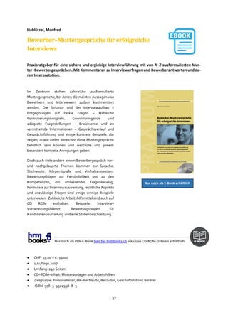 37
Hablützel, Manfred
Bewerber–Mustergesprächefürerfolgreiche
Interviews
Praxisratgeber für eine sichere und ergiebige Interviewführung mit von A–Z ausformulierten Mus-
ter–Bewerbergesprächen. Mit Kommentaren zu Interviewerfragen und Bewerberantworten und de-
ren Interpretation.
Im Zentrum stehen zahlreiche ausformulierte
Mustergespräche, bei denen die meisten Aussagen von
Bewerbern und Interviewern zudem kommentiert
werden. Die Struktur und der Interviewaufbau –
Entgegnungen auf heikle Fragen – Hilfreiche
Formulierungsbeispiele. Gewinnbringende und
adäquate Fragestellungen – Erwünschte und zu
vermittelnde Informationen – Gesprächsverlauf und
Gesprächsführung sind einige konkrete Beispiele, die
zeigen, in wie vielen Bereichen diese Mustergespräche
behilflich sein können und wertvolle und jeweils
besonders konkrete Anregungen geben.
Doch auch viele andere einem Bewerbergespräch vor–
und nachgelagerte Themen kommen zur Sprache.
Stichworte: Körpersignale und Verhaltensweisen,
Bewertungsbögen zur Persönlichkeit und zu den
Kompetenzen, ein umfassender Fragenkatalog,
Formulare zur Interviewauswertung, rechtliche Aspekte
und unzulässige Fragen sind einige wenige Beispiele
unter vielen. Zahlreiche Arbeitshilfsmittel sind auch auf
CD ROM enthalten. Beispiele: Interview–
Vorbereitungsblätter, Bewertungsbogen für
Kandidatenbeurteilung und eine Stellenbeschreibung.
Nur noch als PDF-E-Book hier bei hrmbooks.ch inklusive CD-ROM-Dateien erhältlich
• CHF: 59,00 – €: 39,00
• 1.Auflage.2007
• Umfang: 240 Seiten
• CD–ROM–Inhalt: Mustervorlagen und Arbeitshilfen
• Zielgruppe: Personalleiter, HR–Fachleute, Recruiter, Geschäftsführer, Berater
• ISBN: 978–3–9522958–8–5
Nur noch als E-Book erhältlich
 