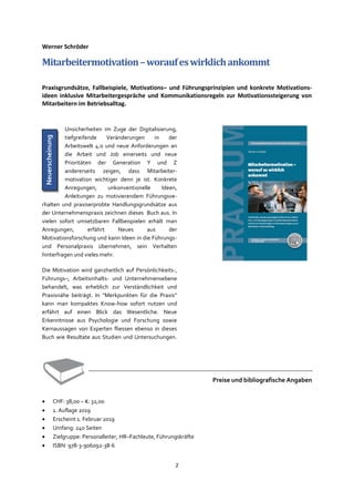 2
Werner Schröder
Mitarbeitermotivation–woraufeswirklichankommt
Praxisgrundsätze, Fallbeispiele, Motivations– und Führungsprinzipien und konkrete Motivations-
ideen inklusive Mitarbeitergespräche und Kommunikationsregeln zur Motivationssteigerung von
Mitarbeitern im Betriebsalltag.
Unsicherheiten im Zuge der Digitalisierung,
tiefgreifende Veränderungen in der
Arbeitswelt 4.0 und neue Anforderungen an
die Arbeit und Job einerseits und neue
Prioritäten der Generation Y und Z
andererseits zeigen, dass Mitarbeiter-
motivation wichtiger denn je ist. Konkrete
Anregungen, unkonventionelle Ideen,
Anleitungen zu motivierendem Führungsve-
rhalten und praxiserprobte Handlungsgrundsätze aus
der Unternehmenspraxis zeichnen dieses Buch aus. In
vielen sofort umsetzbaren Fallbeispielen erhält man
Anregungen, erfährt Neues aus der
Motivationsforschung und kann Ideen in die Führungs-
und Personalpraxis übernehmen, sein Verhalten
hinterfragen und vieles mehr.
Die Motivation wird ganzheitlich auf Persönlichkeits-,
Führungs–, Arbeitsinhalts- und Unternehmensebene
behandelt, was erheblich zur Verständlichkeit und
Praxisnähe beiträgt. In "Merkpunkten für die Praxis"
kann man kompaktes Know-how sofort nutzen und
erfährt auf einen Blick das Wesentliche. Neue
Erkenntnisse aus Psychologie und Forschung sowie
Kernaussagen von Experten fliessen ebenso in dieses
Buch wie Resultate aus Studien und Untersuchungen.
Preise und bibliografische Angaben
• CHF: 38,00 – €: 32,00
• 1. Auflage 2019
• Erscheint 1. Februar 2019
• Umfang: 240 Seiten
• Zielgruppe: Personalleiter, HR–Fachleute, Führungskräfte
• ISBN: 978-3-906092-38-6
Neuerscheinung
 