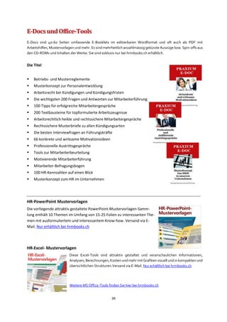 39
E-DocsundOffice-Tools
E-Docs sind 40-60 Seiten umfassende E-Booklets im editierbaren Wordformat und oft auch als PDF mit
Arbeitshilfen, Mustervorlagen und mehr. Es sind mehrheitlich anzahlmässig gekürzte Auszüge bzw. Spin-offs aus
den CD-ROMs und Inhalten der Werke. Sie sind exklusiv nur bei hrmbooks.ch erhältlich.
Die Titel
▪ Betriebs- und Musterreglemente
▪ Musterkonzept zur Personalentwicklung
▪ Arbeitsrecht bei Kündigungen und Kündigungsfristen
▪ Die wichtigsten 200 Fragen und Antworten zur Mitarbeiterführung
▪ 100 Tipps für erfolgreiche Mitarbeitergespräche
▪ 200 Textbausteine für topformulierte Arbeitszeugnisse
▪ Arbeitsrechtlich heikle und rechtssichere Mitarbeitergespräche
▪ Rechtssichere Musterbriefe zu allen Kündigungsarten
▪ Die besten Interviewfragen an Führungskräfte
▪ 66 konkrete und wirksame Motivationsideen
▪ Professionelle Austrittsgespräche
▪ Tools zur Mitarbeiterbeurteilung
▪ Motivierende Mitarbeiterführung
▪ Mitarbeiter-Befragungsbogen
▪ 100 HR-Kennzahlen auf einen Blick
▪ Musterkonzept zum HR im Unternehmen
HR-PowerPoint Mustervorlagen
Die vorliegende attraktiv gestaltete PowerPoint-Mustervorlagen-Samm-
lung enthält 10 Themen im Umfang von 15-25 Folien zu interessanten The-
men mit ausformuliertem und interessantem Know-how. Versand via E-
Mail. Nur erhältlich bei hrmbooks.ch
HR-Excel- Mustervorlagen
Diese Excel-Tools sind attraktiv gestaltet und veranschaulichen Informationen,
Analysen, Berechnungen, Kosten und mehr mit Grafiken visuell und in kompakten und
übersichtlichen Strukturen.Versand via E-Mail. Nur erhältlich bei hrmbooks.ch
Weitere MS Office-Tools finden Sie hier bei hrmbooks.ch
 