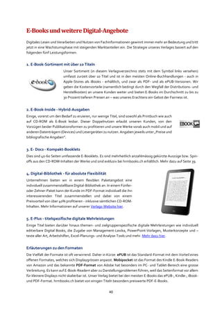 40
E-BooksundweitereDigital-Angebote
Digitales Lesen und Verarbeiten und Nutzen von Fachinformationen gewinnt immer mehr an Bedeutung und tritt
jetzt in eine Wachstumsphase mit steigenden Marktanteilen ein. Die Strategie unseres Verlages basiert auf den
folgenden fünf Leistungsformen:
1. E-Book-Sortiment mit über 10 Titeln
Unser Sortiment (in diesem Verlagsverzeichnis stets mit dem Symbol links versehen)
umfasst zurzeit über 10 Titel und ist in den meisten Online-Buchhandlungen - auch in
Apple-Stores als iBooks - erhältlich, und zwar als PDF- und als ePUB-Versionen. Wir
geben die Kostenvorteile (namentlich bedingt durch den Wegfall der Distributions- und
Herstellkosten) an unsere Kunden weiter und bieten E-Books im Durchschnitt zu bis zu
30 Prozent tieferen Preisen an – was unseres Erachtens ein Gebot der Fairness ist.
2. E-Book-Inside - Hybrid-Ausgaben
Einige, vorerst um den Bedarf zu eruieren, nur wenige Titel, sind sowohl als Printbuch wie auch
auf CD-ROM als E-Book lesbar. Dieser Doppelnutzen erlaubt unseren Kunden, von den
Vorzügen beider Publikationsformen zu profitieren und unsere Werke vorab auch mobil und auf
anderen Datenträgern (Devices) und Lesergeräten zu nutzen. Angaben jeweils unter „Preise und
bibliografische Angaben“.
3. E- Docs - Kompakt-Booklets
Dies sind 40-60 Seiten umfassende E-Booklets. Es sind mehrheitlich anzahlmässig gekürzte Auszüge bzw. Spin-
offs aus den CD-ROM-Inhalten der Werke und sind exklusiv bei hrmbooks.ch erhältlich. Mehr dazu auf Seite 39.
4. Digital-Bibliothek - für absolute Flexibilität
Unternehmen bieten wir in einem flexiblen Paketangebot eine
individuell zusammenstellbare Digital-Bibliothek an. In einem Fünfer-
oder Zehner-Paket kann der Kunde im PDF-Format individuell die ihn
interessierenden Titel zusammenstellen und dabei von einem
Preisvorteil von über 40% profitieren - inklusive sämtlichen CD-ROM-
Inhalten. Mehr Informationen auf unserer Verlags-Website hier.
5. E-Plus - titelspezifische digitale Mehrleistungen
Einige Titel bieten darüber hinaus themen- und zielgruppenspezifische digitale Mehrleistungen wie individuell
editierbare Digital Books, die Zugabe von Management-Lexika, PowerPoint-Vorlagen, Musterkonzepte und –
texte aller Art, Arbeitshilfen, Excel-Planungs- und Analyse-Tools und mehr. Mehr dazu hier.
Erläuterungen zu den Formaten
Die Vielfalt der Formate ist oft verwirrend. Daher in Kürze: ePUB ist das Standard-Format mit dem Vorteil eines
offenen Formates, welches sich Displaygrössen anpasst. Mobipocket ist das Format des Kindle E-Book-Readers
von Amazon und das bekannte PDF-Format von Adobe hat besonders im PC- und Tablet-Bereich eine grosse
Verbreitung. Es kann auf E-Book-Readern aber zu Darstellungproblemen führen, weil das Seitenformat vor allem
für kleinere Displays nicht skalierbar ist. Unser Verlag bietet bei den meisten E-Books das ePUB-, Kindle-, iBook-
und PDF-Format. hrmbooks.ch bietet von einigen Titeln besonders preiswerte PDF-E-Books.
 