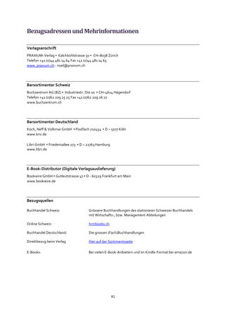 41
BezugsadressenundMehrinformationen
Verlagsanschrift
PRAXIUM–Verlag ▪ Kalchbühlstrasse 50 ▪ CH–8038 Zürich
Telefon +41 (0)44 481 14 64 Fax +41 (0)44 481 14 65
www. praxium.ch - mail@praxium.ch
Barsortimenter Schweiz
Buchzentrum AG (BZ) ▪ Industriestr. Ost 10 ▪ CH–4614 Hägendorf
Telefon +41 (0)62 209 25 25 Fax +41 (0)62 209 26 27
www.buchzentrum.ch
Barsortimenter Deutschland
Koch, Neff & Volkmar GmbH ▪ Postfach 710454 ▪ D – 5077 Köln
www.knv.de
Libri GmbH ▪ Friedensallee 273 ▪ D – 22763 Hamburg
www.libri.de
E-Book-Distributor (Digitale Verlagsauslieferung)
Bookwire GmbH ▪ Gutleutstrasse 47 ▪ D - 60329 Frankfurt am Main
www.bookwire.de
Bezugsquellen
Buchhandel Schweiz: Grössere Buchhandlungen des stationären Schweizer Buchhandels
mit Wirtschafts-, bzw. Management-Abteilungen
Online Schweiz: hrmbooks.ch
Buchhandel Deutschland: Die grossen (Fach)Buchhandlungen
Direktbezug beim Verlag Hier auf der Sortimentsseite
E-Books: Bei vielen E-Book-Anbietern und im Kindle-Format bei amazon.de
 