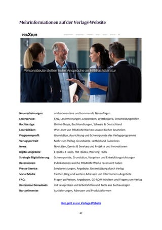 42
MehrinformationenaufderVerlags-Website
Neuerscheinungen und momentane und kommende Neuauflagen
Leserservice: FAQ, Lesermeinungen, Leseproben, Wettbewerb, Entscheidungshilfen
Buchbezüge: Online-Shops, Buchhandlungen, Schweiz & Deutschland
Leserkritiken: Wie Leser von PRAXIUM Werken unsere Bücher beurteilen
Programmprofil: Grundsätze, Ausrichtung und Schwerpunkte des Verlagsprogramms
Verlagsportrait: Mehr zum Verlag, Grundsätze, Leitbild und Guidelines
News: Novitäten, Events & Services und Projekte und Innovationen
Digital-Angebote: E-Books, E-Docs, PDF-Books, Working-Tools
Strategie Digitalisierung: Schwerpunkte, Grundsätze, Vorgehen und Entwicklungsrichtungen
Rezensionen: Publikationen welche PRAXIUM Werke rezensiert haben
Presse-Service: Serviceleistungen, Angebote, Unterstützung durch Verlag
Social Media: Twitter, Blog und weitere Adressen und Informations-Angebote
FAQ: Fragen zu Preisen, Angeboten, CD-ROM-Inhalten und Fragen zum Verlag
Kostenlose Donwloads mit Leseproben und Arbeitshilfen und Tools aus Buchauszügen
Barsortimenter: Auslieferungen, Adressen und Produkteformen
Hier geht es zur Verlags-Website
 