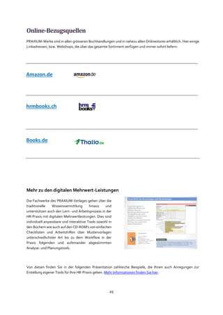 43
Online-Bezugsquellen
PRAXIUM-Werke sind in allen grösseren Buchhandlungen und in nahezu allen Onlinestores erhältlich. Hier einige
Linkadressen, bzw. Webshops, die über das gesamte Sortiment verfügen und immer sofort liefern:
Mehr zu den digitalen Mehrwert-Leistungen
Die Fachwerke des PRAXIUM-Verlages gehen über die
traditionelle Wissensvermittlung hinaus und
unterstützen auch den Lern- und Arbeitsprozess in der
HR-Praxis mit digitalen Mehrwertleistungen. Dies sind
individuell anpassbare und interaktive Tools sowohl in
den Büchern wie auch auf den CD-ROM's von einfachen
Checklisten und Arbeitshilfen über Mustervorlagen
unterschiedlichster Art bis zu dem Workflow in der
Praxis folgenden und aufeinander abgestimmten
Analyse- und Planungstools.
Von diesen finden Sie in der folgenden Präsentation zahlreiche Beispiele, die Ihnen auch Anregungen zur
Erstellung eigener Tools für Ihre HR-Praxis geben. Mehr Informationen finden Sie hier.
Amazon.de
hrmbooks.ch
Books.de
 