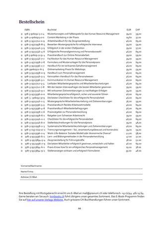 44
Bestellschein
Ihre Bestellung mit Rückgaberecht erreicht uns E–Mail an mail@praxium.ch oder telefonisch: +41 (0)44 481 14 64.
Gerne beraten wir Sie auch. hrmbooks.ch führt übrigens unser gesamtes Sortiment. Das E-Book-Programm finden
Sie auf hier auf unserer Verlags-Website. Auch grössere CH-Buchhandlungen führen unser Sortiment.
ISBN Buchtitel EUR CHF
o 978-3-906092-3-2-4 Musterkonzepte und Fallbeispiele für das Human Resource Management 39,00 59,00
o 978–3–9060923-0-0 Content Marketing in der Praxis 29,60 37,00
o 978–3–9522712–0–9 Arbeitshandbuch für die Zeugniserstellung 46,00 69,00
o 978–3–9522958–8–5 Bewerber–Mustergespräche für erfolgreiche Interviews 39,00 59,00
o 978–3–9523246–3–9 Erfolgreich in der ersten Chefposition 39,00 57,00
o 978–3–9523246–4–6 Erfolgreiche Personalgewinnung und Personalauswahl 46,00 69,00
o 978-3-90609-22-9- 4 Praxishandbuch zur Online-Personalarbeit 39,00 59,00
o 978–3–9523246–7–7 Fachlexikon für das Human Resource Management 39,00 59,00
o 978–3–9522958–7–8 Formulare und Mustervorlagen für die Personalpraxis 46,00 69,00
o 978–3–9523596–1–7 Handbuch für ein wirksames Gehaltsmanagement 46,00 69,00
o 978–39060922–6–3 Onlinemarketing-Praxis für Webshops 39,00 59,00
o 978–3–9522958–0–9 Handbuch zum Personalmanagement 46,00 69,00
o 978–3–9523246–5–3 Kennzahlen–Handbuch für das Personalwesen 46,00 69,00
o 978–3–9523596–3–1 Kommunikation im Human Resource Management 46,00 69,00
o 978–3–9522712–5–4 Leitfaden Mitarbeitergespräche und Mitarbeiterbeurteilungen 46,00 69,00
o 978–3–9522712–7–8 Mit den besten Interviewfragen die besten Mitarbeiter gewinnen 39,00 59,00
o 978–3–9523246–9–1 Mit wirksamen Zielvereinbarungen zu nachhaltigen Erfolgen 39,00 59,00
o 978–3–9523596–0–0 Mitarbeitergespräche erfolgreich, sicher und souverän führen 46,00 69,00
o 978 -3 - 906092-37-9 Die besten Checklisten für die erfolgreiche Personalarbeit 46,00 69,00
o 978–3–9523246–1–5 Mustergespräche Mitarbeiterbeurteilung und Zielvereinbarungen 36,00 59,00
o 978–3–9523596–5–5 Praxishandbuch flexible Arbeitszeitmodelle 46,00 69,00
o 978–3–9523596–4–8 Praxishandbuch Mitarbeiterbefragungen 46,00 69,00
o 978–3–9522958–1–6 Praxisratgeber zur Personalentwicklung 46,00 69,00
o 978–3–9522958–6–1 Ratgeber zum Schweizer Arbeitsrecht 39,00 59,00
o 978–3–9523246–2–2 Checklisten für die erfolgreiche Personalarbeit 46,00 69,00
o 978–3–9523246–6–0 Stellenbeschreibungen für die Personalpraxis 39,00 48,00
o 978–3–9522958–2–3 Systematische Mitarbeiterbeurteilungen und Zielvereinbarungen 46,00 69,00
o 978–3–033–019-10–2 Trennungsmanagement – fair, verantwortungsbewusst und konstruktiv 39,00 59,00
o 978–3–9523596–2–4 Work–Life–Balance: Soziales Modell oder ökonomische Chance? 42,00 58,00
o 978–3-9523596–6–2 Lern- und Bildungsmethoden in der Personalentwicklung 47.00 32.00
o 978–3–9523894–5–4 Zeugniserstellung für Führungskräfte 38.00 52.00
o 978–3–9523596–7–9 Die besten Mitarbeiter erfolgreich gewinnen, entwickeln und halten 46.00 69.00
o 978–3-9523894–6–1 Praxis-Know-how für ein erfolgreiches Personalmanagement 29.00 38.00
o 978–3-9523894–9–2 Stellenanzeigen wirksam und erfolgreich formulieren 39.00 48.00
Vorname/Nachname:
Name Firma:
Adresse / E-Mail:
 