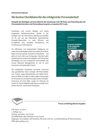 4
Zimmermann Manuel
DiebestenChecklistenfürdieerfolgreichePersonalarbeit
Kompakt das Wichtigste auf einen Blick für die Umsetzung in der HR-Praxis vom Recruiting über die
Personaladministration und Personalbewertung bis zu neuesten HR-Trends.
Checklisten sind zurecht beliebte und häufig
eingesetzte Arbeitsinstrumente. Gerade in der
heutigen Zeit der Informations-überflutung verhelfen
sie als sich auf das Wesentliche beschränkende
Kompakt-Übersichten zu mehr Effizienz und
ermöglichen eine schnellere Verarbeitung und
Umsetzung von Informationen.
Zur effizienten und zeitsparenden Erledigung von
vielen Personalaufgaben dieser Art verhilft Ihnen dieser
Band mit einer grossen Auswahl an Checklisten - und
gibt erst noch viele neue Anregungen. Das Buch geht
sowohl operative einfachere Aufgaben und Themen des
HR-Alltages wie auch strategische Themenfelder des
Human Resource Managements an und ist auch
thematisch auf topaktuellem Stand.
Die vorliegenden Checklisten vermitteln manchmal
eine ganzheitliche Sicht wichtiger HR-Themenfelder
und -Trends, zeigen Wissenslücken auf, helfen Know-
how und Skills up to date zu halten, geben Anregungen
für Innovationen und Optimierungen, bieten Kompakt-
Know-how auf einen Blick, sorgen für Ordnung mit
Schritt-für-Schritt-Abläufen oder dienen zuweilen auch
einfach als Prüf- und Kontroll-Checklisten. .
Preise und bibliografische Angaben
CHF: 69,00 – €: 46,00
1. Auflage 2017
Umfang: 340 Seiten – A4-Format
CD–ROM–Inhalt: Alle Checklisten im A4-Format
Zielgruppe: Personalleiter, HR–Fachleute, HR-Leute in der Aus -und Weiterbildung, HR-Administratoren
ISBN: 978-3-906092-37-9
 