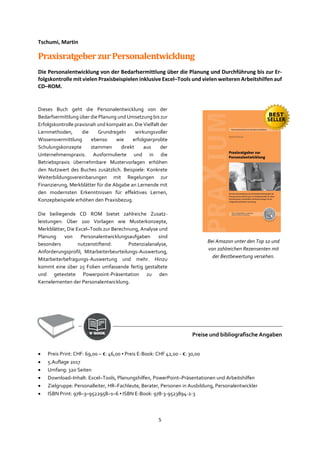 5
Tschumi, Martin
PraxisratgeberzurPersonalentwicklung
Die Personalentwicklung von der Bedarfsermittlung über die Planung und Durchführung bis zur Er-
folgskontrolle mit vielen Praxisbeispielen inklusive Excel–Tools und vielen weiteren Arbeitshilfen auf
CD–ROM.
Dieses Buch geht die Personalentwicklung von der
Bedarfsermittlung über die Planung und Umsetzung bis zur
Erfolgskontrolle praxisnah und kompakt an. Die Vielfalt der
Lernmethoden, die Grundregeln wirkungsvoller
Wissensvermittlung ebenso wie erfolgserprobte
Schulungskonzepte stammen direkt aus der
Unternehmenspraxis. Ausformulierte und in die
Betriebspraxis übernehmbare Mustervorlagen erhöhen
den Nutzwert des Buches zusätzlich. Beispiele: Konkrete
Weiterbildungsvereinbarungen mit Regelungen zur
Finanzierung, Merkblätter für die Abgabe an Lernende mit
den modernsten Erkenntnissen für effektives Lernen,
Konzepbeispiele erhöhen den Praxisbezug.
Die beiliegende CD ROM bietet zahlreiche Zusatz-
leistungen: Über 100 Vorlagen wie Musterkonzepte,
Merkblätter, Die Excel–Tools zur Berechnung, Analyse und
Planung von Personalentwicklungsaufgaben sind
besonders nutzenstiftend: Potenzialanalyse,
Anforderungsprofil, Mitarbeiterbeurteilungs-Auswertung,
Mitarbeiterbefragungs-Auswertung und mehr. Hinzu
kommt eine über 25 Folien umfassende fertig gestaltete
und getextete Powerpoint-Präsentation zu den
Kernelementen der Personalentwicklung.
Preise und bibliografische Angaben
• Preis Print: CHF: 69,00 – €: 46,00 ▪ Preis E-Book: CHF 42,00 - €: 30,00
• 5.Auflage 2017
• Umfang: 320 Seiten
• Download–Inhalt: Excel–Tools, Planungshilfen, PowerPoint–Präsentationen und Arbeitshilfen
• Zielgruppe: Personalleiter, HR–Fachleute, Berater, Personen in Ausbildung, Personalentwickler
• ISBN Print: 978–3–9522958–1–6 ▪ ISBN E-Book: 978-3-9523894-2-3
Bei Amazon unter den Top 10 und
von zahlreichen Rezensenten mit
der Bestbewertung versehen.
 