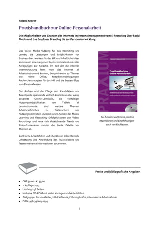 6
Roland Meyer
PraxishandbuchzurOnline-Personalarbeit
Die Möglichkeiten und Chancen des Internets im Personalmanagement vom E-Recruiting über Social
Media und das Employer Branding bis zur Personalentwicklung.
Das Social Media-Nutzung für das Recruiting und
Lernen, die Leistungen und Möglichkeiten von
Business-Netzwerken für das HR und inhaltliche Ideen
kommen in einem eigenen Kapitel mit vielen konkreten
Anregungen zur Sprache. Im Teil der die internen
Internetnutzung lernt man das Internet als
Arbeitsinstrument kennen, beispielsweise zu Themen
wie Home Office, Mitarbeiterbefragungen,
Recherchestrategien für das HR und die besten Blogs
zum Personalwesen.
Der Aufbau und die Pflege von Kandidaten- und
Talentpools, spannende vielfach kostenlose aber wenig
bekannte Online-Lerntools, die vielfältigen
Nutzungsmöglichkeiten von Tablets als
Lerninstrumente sind weitere Themen.
Arbeitsrechtliches zu Datenschutz und
Nutzungskontrollen, Ausblick und Chancen des Mobile
Learning und Recruiting, Erfolgsfaktoren von Video-
Recruitings und neue sich abzeichnende Trends und
Zukunftsszenarien runden die breite Palette von
Themen ab.
Zahlreiche Arbeitshilfen und Checklisten erleichtern die
Umsetzung und Anwendung des Praxiswissens und
fassen relevante Informationen zusammen.
Preise und bibliografische Angaben
• CHF 59.00 - €: 39,00
• 1. Auflage 2013
• Umfang 256 Seiten
• Inklusive CD-ROM mit vielen Vorlagen und Arbeitshilfen
• Zielgruppe: Personalleiter, HR–Fachleute, Führungskräfte, interessierte Arbeitnehmer
• ISBN: 978-3906092294
Bei Amazon zahlreiche positive
Rezensionen und Empfehlungen -
auch von Fachleuten.
 