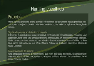 Naming escolhido 
Praxxis+ 
Praxis significa prático no idioma alemão e foi escolhido por ser um dos nossos principais con-ceitos 
para o projeto do produto e também se destacou em todos os tópicos de formação de 
naming. 
Significado perante ao dicionário português: 
Este termo é abordado por vários campos de conhecimento, como filosofia e psicologia, que 
classificam práxis como uma atividade voluntária orientada para um derteminado fim ou resultado. 
Vários pensadores mencionaram o conceito de práxis nas suas obras, como Karl Marx e Jean 
Paul Sartre, este último na sua obra intitulada Critique de la Raison Dialectique (Crítica da 
Razão Dialética). 
Desenvolvimento do naming: 
Para adequação do nome a modernidade, que é um dos focos do projeto, foi acrescentado 
mais uma letra do alfabeto o x, a palavra praxis para facilitar a leitura e criar uma diferenciação 
para o nome do produto. 
 