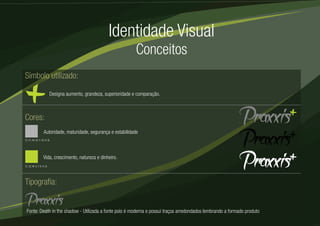 Identidade Visual 
Conceitos 
Símbolo utilizado: 
Designa aumento, grandeza, superioridade e comparação. 
Cores: 
Autoridade, maturidade, segurança e estabilidade 
(C: 51, M: 42, Y: 42, K: 6) 
Vida, crescimento, natureza e dinheiro. 
(C: 32, M: 0, Y: 6, K: 0) 
Tipografia: 
Fonte: Death in the shadow - Utilizada a fonte pois é moderna e possui traços arredondados lembrando a formado produto 
 