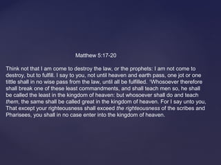      
                                             Matthew 5:17-20
Think not that I am come to destroy the law, or the prophets: I am not come to 
destroy, but to fulfill. I say to you, not until heaven and earth pass, one jot or one 
tittle shall in no wise pass from the law, until all be fulfilled. 1
Whosoever therefore 
shall break one of these least commandments, and shall teach men so, he shall 
be called the least in the kingdom of heaven: but whosoever shall do and teach 
them, the same shall be called great in the kingdom of heaven. For I say unto you, 
That except your righteousness shall exceed the righteousness of the scribes and 
Pharisees, you shall in no case enter into the kingdom of heaven.
 
