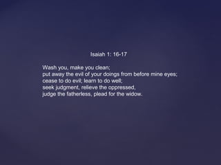                                Isaiah 1: 16-17
Wash you, make you clean;
put away the evil of your doings from before mine eyes;
cease to do evil; learn to do well;
seek judgment, relieve the oppressed,
judge the fatherless, plead for the widow.
 