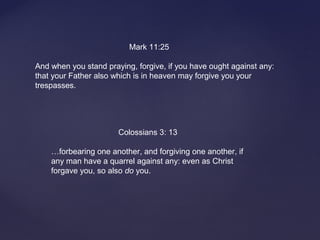 Mark 11:25
And when you stand praying, forgive, if you have ought against any:
that your Father also which is in heaven may forgive you your
trespasses.
Colossians 3: 13
…forbearing one another, and forgiving one another, if
any man have a quarrel against any: even as Christ
forgave you, so also do you.
 
