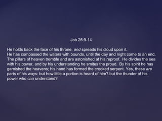 Job 26:9-14
He holds back the face of his throne, and spreads his cloud upon it.
He has compassed the waters with bounds, until the day and night come to an end.
The pillars of heaven tremble and are astonished at his reproof. He divides the sea
with his power, and by his understanding he smites the proud. By his spirit he has
garnished the heavens; his hand has formed the crooked serpent. Yes, these are
parts of his ways: but how little a portion is heard of him? but the thunder of his
power who can understand?
 