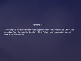 Romans 6:4
Therefore we are buried with him by baptism into death: that like as Christ was
raised up from the dead by the glory of the Father, even so we also should
walk in newness of life.
 