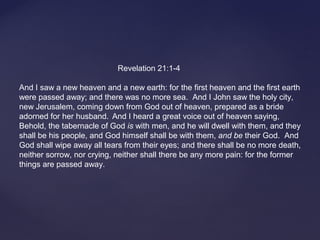 Revelation 21:1-4
And I saw a new heaven and a new earth: for the first heaven and the first earth
were passed away; and there was no more sea. And I John saw the holy city,
new Jerusalem, coming down from God out of heaven, prepared as a bride
adorned for her husband. And I heard a great voice out of heaven saying,
Behold, the tabernacle of God is with men, and he will dwell with them, and they
shall be his people, and God himself shall be with them, and be their God. And
God shall wipe away all tears from their eyes; and there shall be no more death,
neither sorrow, nor crying, neither shall there be any more pain: for the former
things are passed away.
 
