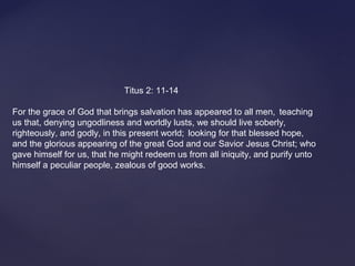Titus 2: 11-14
For the grace of God that brings salvation has appeared to all men, teaching
us that, denying ungodliness and worldly lusts, we should live soberly,
righteously, and godly, in this present world; looking for that blessed hope,
and the glorious appearing of the great God and our Savior Jesus Christ; who
gave himself for us, that he might redeem us from all iniquity, and purify unto
himself a peculiar people, zealous of good works.
 