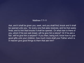  
                    
 Matthew 7:7-11
Ask, and it shall be given you; seek, and you shall find; knock and it shall 
be opened unto you:  for every one that asks receives; and he that seeks 
finds; and to him that knocks it shall be opened.  
Or what man is there of 
you, whom if his son ask bread, will he give him a stone?  
Or if he ask a 
fish, will he give him a serpent?  
If you then, being evil, know how to give 
good gifts unto your children, how much more shall your Father which is 
in heaven give good things to them that ask him? 
 