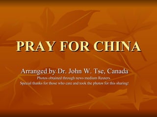 PRAY FOR CHINA Arranged by Dr. John W. Tse, Canada Photos obtained through news medium Reuters.  Special thanks for those who care and took the photos for this sharing ! 