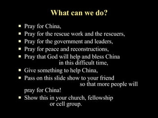 What can we do? Pray for China, Pray for the rescue work and the rescuers, Pray for the government and leaders, Pray for peace and reconstructions, Pray that God will help and bless China  in this difficult time, Give something to help China, Pass on this slide show to your friend  so that more people will pray for China! Show this in your church, fellowship  or cell group. 