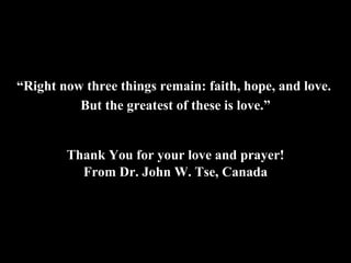 “ Right now three things remain: faith, hope, and love.  But the greatest of these is love.” Thank You for your love and prayer! From Dr. John W. Tse, Canada 