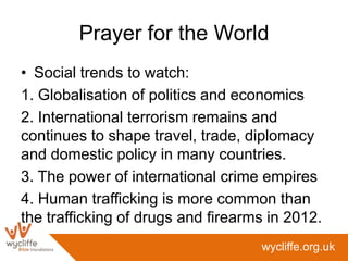 Prayer for the World
• Social trends to watch:
1. Globalisation of politics and economics
2. International terrorism remains and
continues to shape travel, trade, diplomacy
and domestic policy in many countries.
3. The power of international crime empires
4. Human trafficking is more common than
the trafficking of drugs and firearms in 2012.
                                    wycliffe.org.uk
 