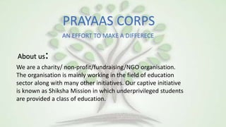 PRAYAAS CORPS
AN EFFORT TO MAKE A DIFFERECE
About us:
We are a charity/ non-profit/fundraising/NGO organisation.
The organisation is mainly working in the field of education
sector along with many other initiatives. Our captive initiative
is known as Shiksha Mission in which underprivileged students
are provided a class of education.
 