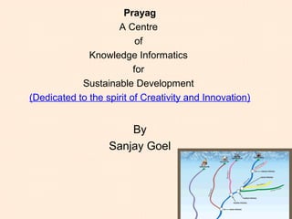 Prayag
A Centre
of
Knowledge Informatics
for
Sustainable Development
(Dedicated to the spirit of Creativity and Innovation)
By
Sanjay Goel, JIIT, 2011
 