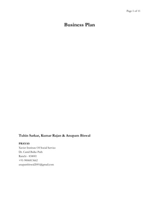 Page 1 of 11

Business Plan

Tuhin Sarkar, Kumar Rajan & Anupam Biswal
PRAYAS
Xavier Institute Of Social Service
Dr. Camil Bulke Path
Ranchi - 834001
+91-9006813662
anupambiswal2001@gmail.com

 