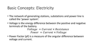 Basic Concepts: Electricity
• The network of generating stations, substations and power line is
called the ‘power system’.
• Voltage is the energy difference between the positive and negative
terminals of the battery.
𝑉𝑜𝑙𝑡𝑎𝑔𝑒 = 𝐶𝑢𝑟𝑟𝑒𝑛𝑡 × 𝑅𝑒𝑠𝑖𝑠𝑡𝑎𝑛𝑐𝑒
𝑃𝑜𝑤𝑒𝑟 = 𝐶𝑢𝑟𝑟𝑒𝑛𝑡 × 𝑉𝑜𝑙𝑡𝑎𝑔𝑒
• Power Factor (pf) is a measure of the angular difference between
voltage and current.
 