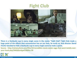 Copyright © technoKratsCopyright © technoKrats 11
There is a Starbucks cup in every single scene in the movie “Fight Club“. Fight Club made a
huge point of the effects that consumerism has on our lives. So much so, that director David
Fincher decided to hide a Starbucks cup in every single scene to make a point.
Source - http://whatculture.com/film/10-incredible-movie-easter-eggs-that-went-totally-over-
your-head.php/2#6QQIuHgwC5l8JXsc.99
 