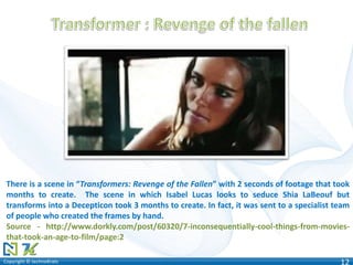 Copyright © technoKratsCopyright © technoKrats 12
There is a scene in “Transformers: Revenge of the Fallen” with 2 seconds of footage that took
months to create. The scene in which Isabel Lucas looks to seduce Shia LaBeouf but
transforms into a Decepticon took 3 months to create. In fact, it was sent to a specialist team
of people who created the frames by hand.
Source - http://www.dorkly.com/post/60320/7-inconsequentially-cool-things-from-movies-
that-took-an-age-to-film/page:2
 