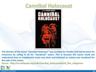 Copyright © technoKratsCopyright © technoKrats 13
The director of the movie “Cannibal Holocaust” was arrested for murder and had to prove his
innocence by calling in all his “murdered” actors. This is because the courts could not
understand how an impalement scene was done and believed an actress was murdered for
the sake of the movie.
Source - http://en.wikipedia.org/wiki/Cannibal_Holocaust#Snuff_film_allegations
 