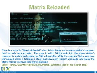 Copyright © technoKratsCopyright © technoKrats 14
There is a scene in “Matrix Reloaded” when Trinity hacks into a power station’s computer
that’s actually very accurate. The scene in which Trinity hacks into the power station’s
computer is realistic and exposes an SSH vulnerability. While the program Trinity uses once
she’s gained access is fictitious, it shows just how much research was made into filming the
Matrix movies to ensure they were believable.
Source - http://www.theregister.co.uk/2003/05/16/matrix_sequel_has_hacker_cred/
 