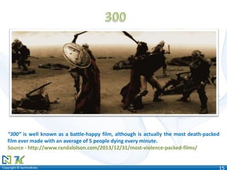 Copyright © technoKratsCopyright © technoKrats 15
“300” is well known as a battle-happy film, although is actually the most death-packed
film ever made with an average of 5 people dying every minute.
Source - http://www.randalolson.com/2013/12/31/most-violence-packed-films/
 