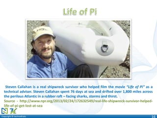 Copyright © technoKratsCopyright © technoKrats 16
Steven Callahan is a real shipwreck survivor who helped film the movie “Life of Pi” as a
technical adviser. Steven Callahan spent 76 days at sea and drifted over 1,800 miles across
the perilous Atlantic in a rubber raft – facing sharks, storms and thirst.
Source - http://www.npr.org/2013/02/24/172632549/real-life-shipwreck-survivor-helped-
life-of-pi-get-lost-at-sea
 