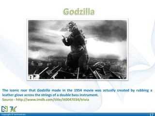 Copyright © technoKratsCopyright © technoKrats 17
The iconic roar that Godzilla made in the 1954 movie was actually created by rubbing a
leather glove across the strings of a double bass instrument.
Source - http://www.imdb.com/title/tt0047034/trivia
 