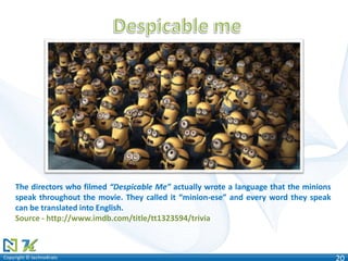 Copyright © technoKratsCopyright © technoKrats 20
The directors who filmed “Despicable Me” actually wrote a language that the minions
speak throughout the movie. They called it “minion-ese” and every word they speak
can be translated into English.
Source - http://www.imdb.com/title/tt1323594/trivia
 