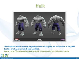Copyright © technoKratsCopyright © technoKrats 21
The Incredible Hulk’s skin was originally meant to be grey, but turned out to be green
due to a printing error which Stan Lee liked.
Source - http://en.wikipedia.org/wiki/Hulk_%28comics%29#Publication_history
 