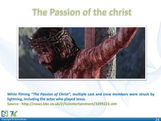 Copyright © technoKratsCopyright © technoKrats 24
While filming “The Passion of Christ”, multiple cast and crew members were struck by
lightning, including the actor who played Jesus.
Source - http://news.bbc.co.uk/2/hi/entertainment/3209223.stm
 