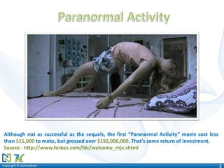 Copyright © technoKratsCopyright © technoKrats 3
Although not as successful as the sequels, the first “Paranormal Activity” movie cost less
than $15,000 to make, but grossed over $193,000,000. That’s some return of investment.
Source - http://www.forbes.com/fdc/welcome_mjx.shtml
 