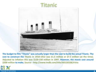 Copyright © technoKratsCopyright © technoKrats 4
The budget to film “Titanic” was actually larger than the cost to build the actual Titanic. The
cost to construct the Titanic in 1910-1912 was £1.5 million or $7.5 million (at the time).
Adjusted to inflation this was $120-150 million in 1997. However, the movie cost around
$200 million to make. Source - http://www.imdb.com/title/tt0120338/trivia
 