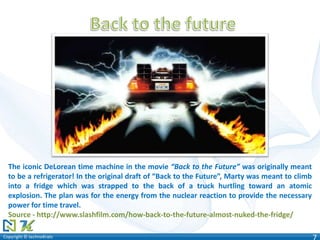 Copyright © technoKratsCopyright © technoKrats 7
The iconic DeLorean time machine in the movie “Back to the Future” was originally meant
to be a refrigerator! In the original draft of “Back to the Future”, Marty was meant to climb
into a fridge which was strapped to the back of a truck hurtling toward an atomic
explosion. The plan was for the energy from the nuclear reaction to provide the necessary
power for time travel.
Source - http://www.slashfilm.com/how-back-to-the-future-almost-nuked-the-fridge/
 