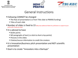 General Instructions
 Following CANNOT be changed
 The flow of presentation (i.e from Title slide to PRAYAS funding)
 Titles of each slide
 Number of slides is fixed to 13 (May have additional Slides for justification or support to your
points after Thank you slide)
 It is advised to have
 Bullet points
 NO paragraphs of text (i.e stick to short crisp points)
 Pictures in the slides
 Citation/source information to credit the creators
 It is Innovation/business pitch presentation and NOT scientific
presentation
 Goal is to create “Innovators into a Startups”
 