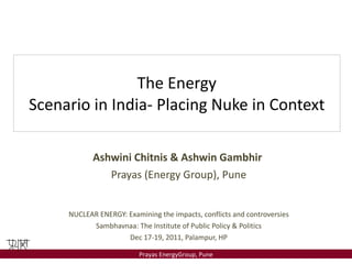 The Energy Scenario in India- Placing Nuke in Context Ashwini Chitnis & Ashwin Gambhir  Prayas (Energy Group), Pune NUCLEAR ENERGY: Examining the impacts, conflicts and controversies Sambhavnaa: The Institute of Public Policy & Politics Dec 17-19, 2011, Palampur, HP 