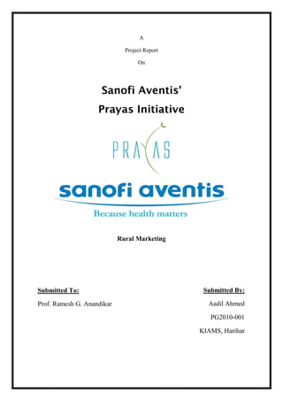 A

                              Project Report

                                   On




                     Sanofi Aventis’
                    Prayas Initiative




                            Rural Marketing




Submitted To:                                   Submitted By:

Prof. Ramesh G. Anandikar                        Aadil Ahmed

                                                  PG2010-001

                                               KIAMS, Harihar
 