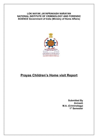 LOK NAYAK JAYAPRAKASH NARAYAN
NATIONAL INSTITUTE OF CRIMINOLOGY AND FORENSIC
SCIENCE Government of India (Ministry of Home Affairs)

Prayas Children’s Home visit Report

Submitted By
Avinash
M.A. (Criminology)
1st Semester

 