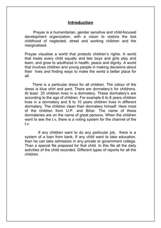 Introduction
Prayas is a humanitarian, gender sensitive and child-focused
development organization, with a vision to restore the lost
childhood of neglected, street and working children and the
marginalised.
Prayas visualise a world that protects children’s rights. A world
that treats every child equally and lets boys and girls play and
learn, and grow to adulthood in health, peace and dignity. A world
that involves children and young people in making decisions about
their lives and finding ways to make the world a better place for
all.
There is a particular dress for all children. The colour of the
dress is blue shirt and pant. There are dormatery’s for childrens.
At least 25 children lives in a dormatery. These dormatery’s are
according to the age of children. For example 6 to 8 years children
lives in a dormatery and 8 to 10 years children lives in different
dormatery. The children clean their dormatery himself. Here most
of the children from U.P. and Bihar. The name of these
dormateries are on the name of great persons. When the children
want to see the t.v, there is a voting system for the channel of the
t.v.
If any children want to do any particular job, there is a
system of a loan from bank. If any child want to take education,
than he can take admission in any private or government college.
Than a special file prepared for that child. In this file all the daily
activities of the child recorded. Different types of reports for all the
children.

 