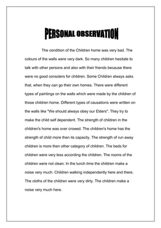 The condition of the Children home was very bad. The
colours of the walls were very dark. So many children hesitate to
talk with other persons and also with their friends because there
were no good consolers for children. Some Children always asks
that, when they can go their own homes. There were different
types of paintings on the walls which were made by the children of
those children home. Different types of causations were written on
the walls like "We should always obey our Elders". They try to
make the child self dependent. The strength of children in the
children's home was over crowed. The children's home has the
strength of child more then its capacity. The strength of run away
children is more then other category of children. The beds for
children were very less according the children. The rooms of the
children were not clean. In the lunch time the children make a
noise very much. Children walking independently here and there.
The cloths of the children were very dirty. The children make a
noise very much here.

 