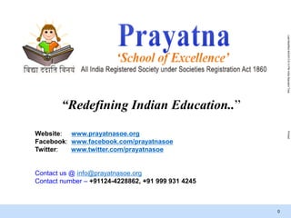 LastModified9/4/20138:14PMIndiaStandardTimePrinted
0
Website: www.prayatnasoe.org
Facebook: www.facebook.com/prayatnasoe
Twitter: www.twitter.com/prayatnasoe
Contact us @ info@prayatnasoe.org
Contact number – +91124-4228862, +91 999 931 4245
“Redefining Indian Education..”
 