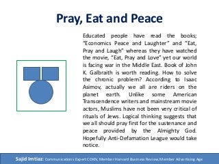 Pray, Eat and Peace
Educated people have read the books;
“Economics Peace and Laughter” and “Eat,
Pray and Laugh” whereas they have watched
the movie, “Eat, Pray and Love” yet our world
is facing war in the Middle East. Book of John
K. Galbraith is worth reading. How to solve
the chronic problem? According to Isaac
Asimov, actually we all are riders on the
planet earth. Unlike some American
Transcendence writers and mainstream movie
actors, Muslims have not been very critical of
rituals of Jews. Logical thinking suggests that
we all should pray first for the sustenance and
peace provided by the Almighty God.
Hopefully Anti-Defamation League would take
notice.
Sajid Imtiaz: Communications Expert CDKN, Member Harvard Business Review, Member Advertising Age
 